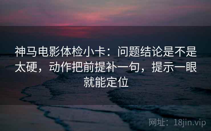 神马电影体检小卡：问题结论是不是太硬，动作把前提补一句，提示一眼就能定位