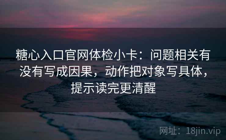 糖心入口官网体检小卡：问题相关有没有写成因果，动作把对象写具体，提示读完更清醒