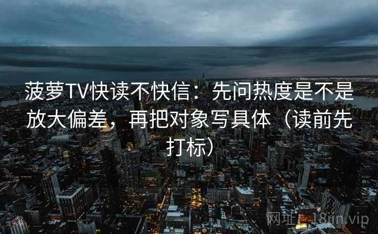 菠萝TV快读不快信:先问热度是不是放大偏差,再把对象写具体(读前先打标) 菠萝TV快读不快信:先问热度是不是放大偏差,再把对象写具体(读前先打标)