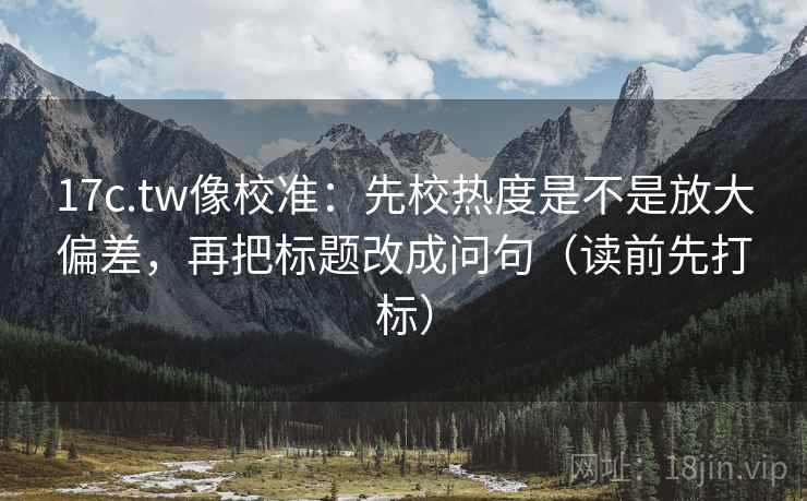 17c.tw像校准：先校热度是不是放大偏差，再把标题改成问句（读前先打标）