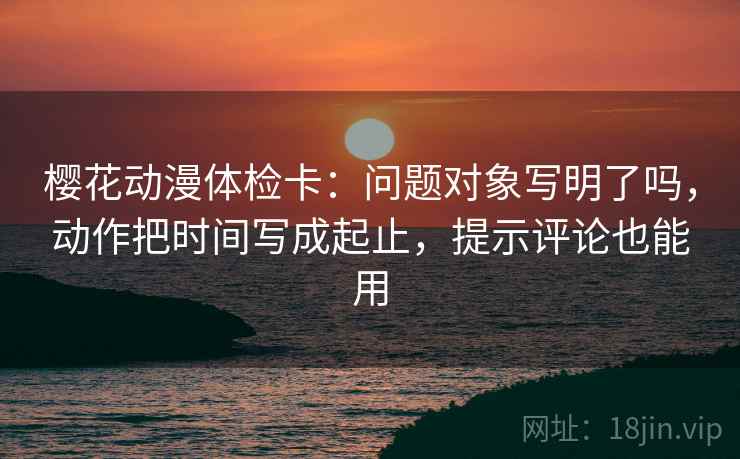 樱花动漫体检卡:问题对象写明了吗,动作把时间写成起止,提示评论也能用 樱花动漫体检卡:问题对象写明了吗,动作把时间写成起止,提示评论也能用