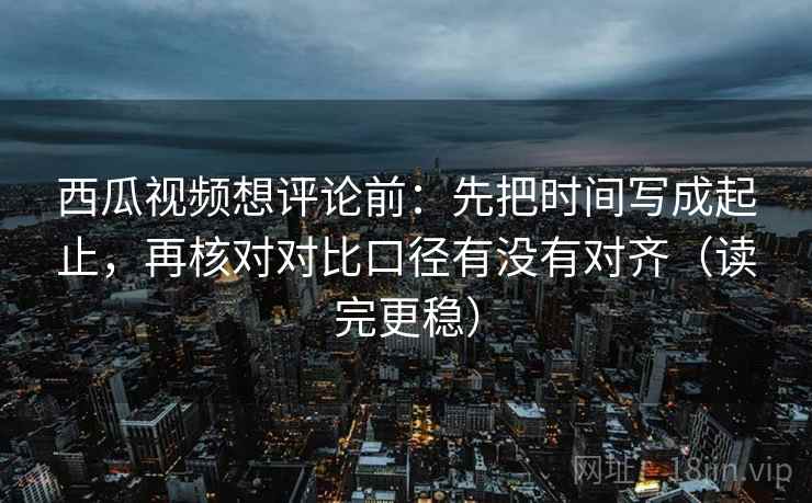 西瓜视频想评论前：先把时间写成起止，再核对对比口径有没有对齐（读完更稳）