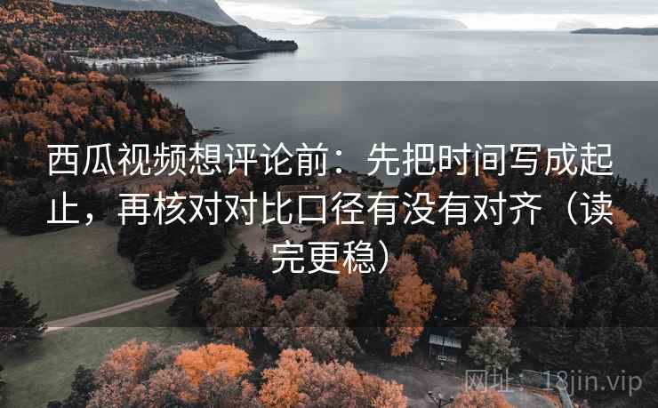 西瓜视频想评论前:先把时间写成起止,再核对对比口径有没有对齐(读完更稳) 西瓜视频想评论前:先把时间写成起止,再核对对比口径有没有对齐(读完更稳)