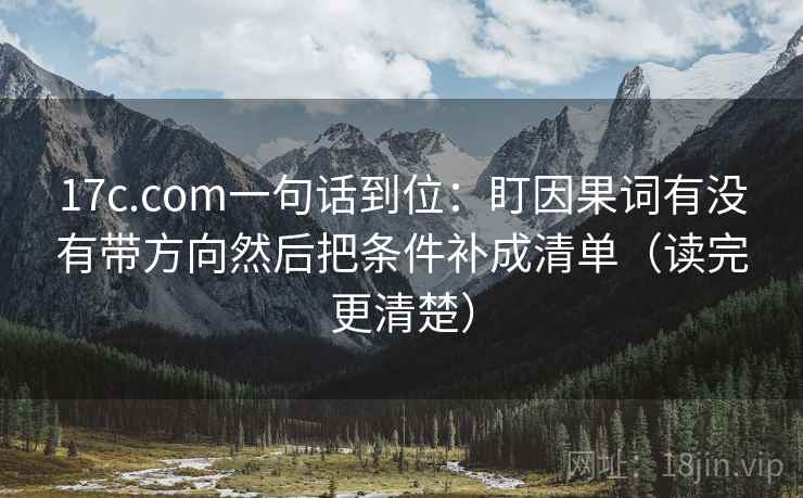 17c.com一句话到位:盯因果词有没有带方向然后把条件补成清单(读完更清楚) 17c.com一句话到位:盯因果词有没有带方向然后把条件补成清单(读完更清楚)