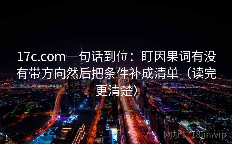 17c.com一句话到位：盯因果词有没有带方向然后把条件补成清单（读完更清楚）
