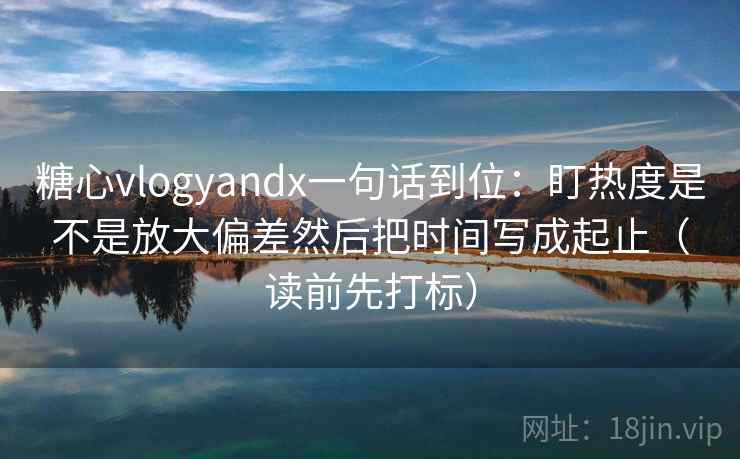 糖心vlogyandx一句话到位:盯热度是不是放大偏差然后把时间写成起止(读前先打标) 糖心vlogyandx一句话到位:盯热度是不是放大偏差然后把时间写成起止(读前先打标)