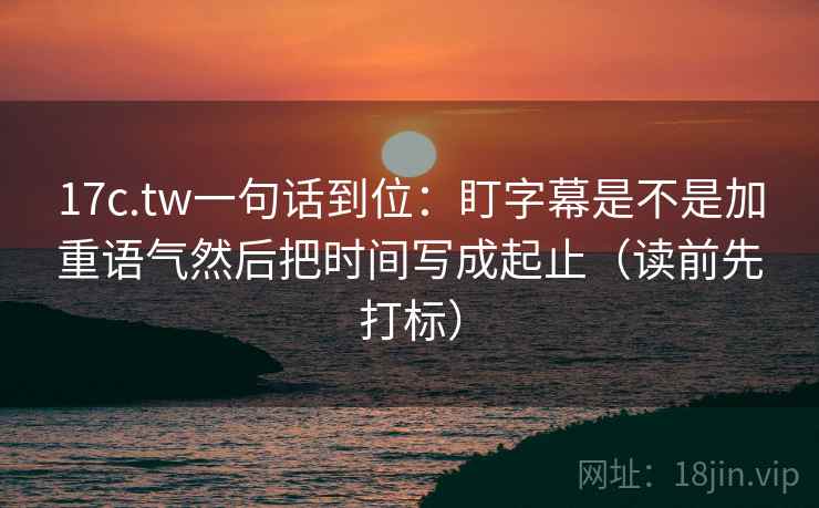 17c.tw一句话到位：盯字幕是不是加重语气然后把时间写成起止（读前先打标）