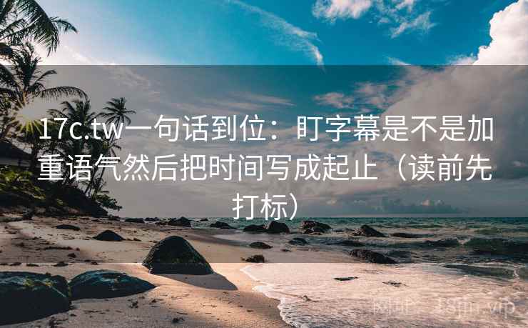 17c.tw一句话到位：盯字幕是不是加重语气然后把时间写成起止（读前先打标）