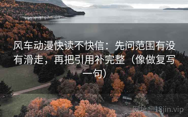 风车动漫快读不快信：先问范围有没有滑走，再把引用补完整（像做复写一句）