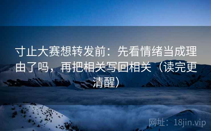 寸止大赛想转发前：先看情绪当成理由了吗，再把相关写回相关（读完更清醒）