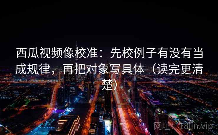 西瓜视频像校准：先校例子有没有当成规律，再把对象写具体（读完更清楚）