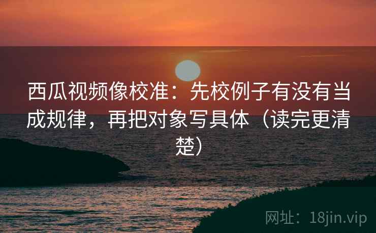 西瓜视频像校准:先校例子有没有当成规律,再把对象写具体(读完更清楚) 西瓜视频像校准:先校例子有没有当成规律,再把对象写具体(读完更清楚)