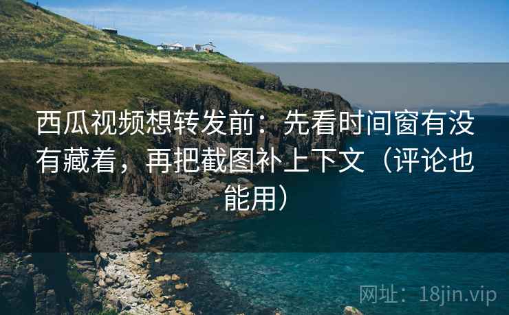 西瓜视频想转发前：先看时间窗有没有藏着，再把截图补上下文（评论也能用）