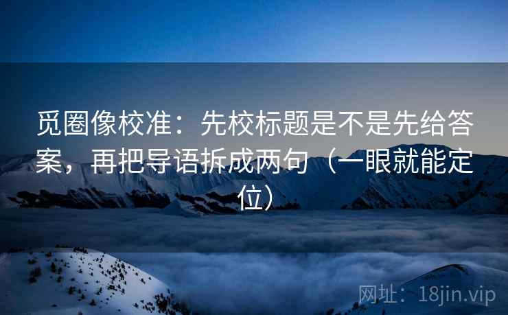 觅圈像校准:先校标题是不是先给答案,再把导语拆成两句(一眼就能定位) 觅圈像校准:先校标题是不是先给答案,再把导语拆成两句(一眼就能定位)
