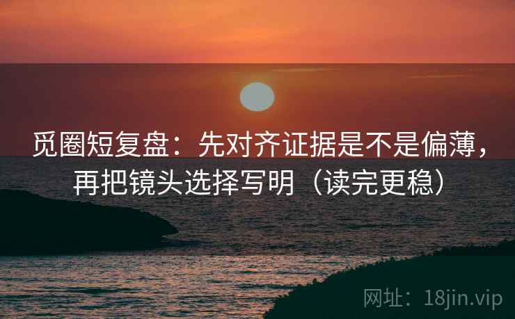 觅圈短复盘：先对齐证据是不是偏薄，再把镜头选择写明（读完更稳）