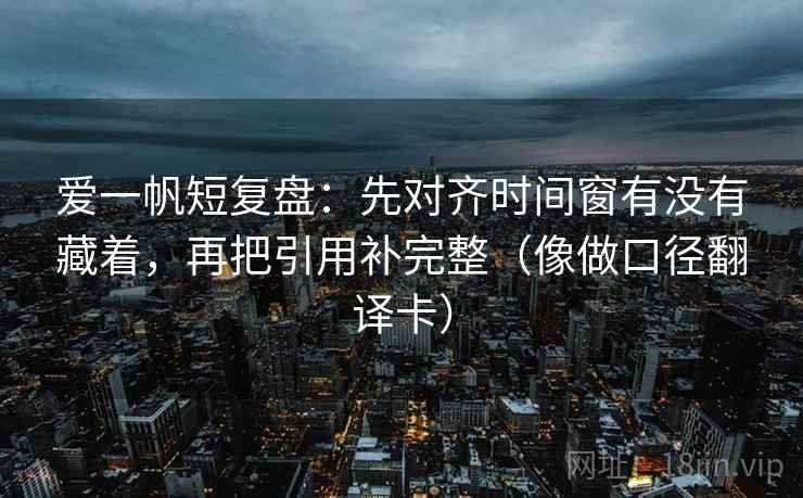 爱一帆短复盘:先对齐时间窗有没有藏着,再把引用补完整(像做口径翻译卡) 爱一帆短复盘:先对齐时间窗有没有藏着,再把引用补完整(像做口径翻译卡)