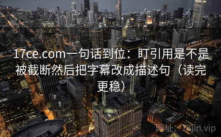 17ce.com一句话到位:盯引用是不是被截断然后把字幕改成描述句(读完更稳) 17ce.com一句话到位:盯引用是不是被截断然后把字幕改成描述句(读完更稳)