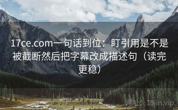17ce.com一句话到位：盯引用是不是被截断然后把字幕改成描述句（读完更稳）