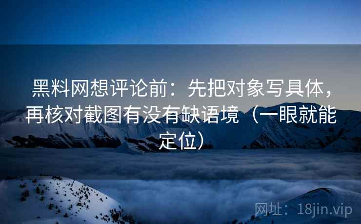 黑料网想评论前:先把对象写具体,再核对截图有没有缺语境(一眼就能定位) 黑料网想评论前:先把对象写具体,再核对截图有没有缺语境(一眼就能定位)