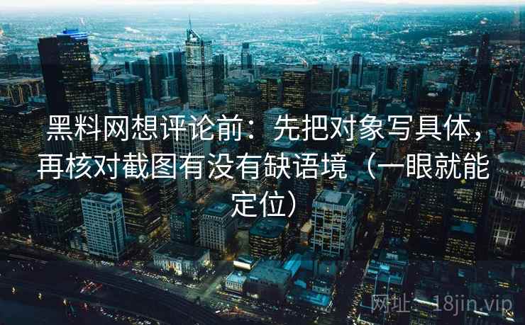 黑料网想评论前：先把对象写具体，再核对截图有没有缺语境（一眼就能定位）