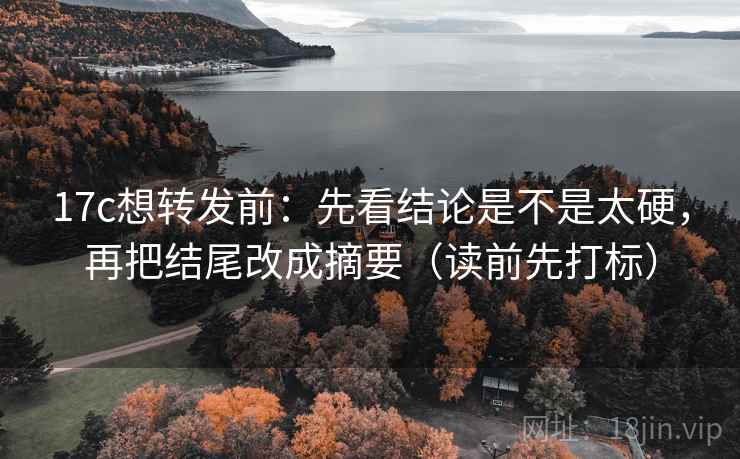 17c想转发前：先看结论是不是太硬，再把结尾改成摘要（读前先打标）