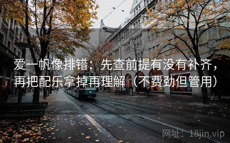 爱一帆像排错:先查前提有没有补齐,再把配乐拿掉再理解(不费劲但管用) 爱一帆像排错:先查前提有没有补齐,再把配乐拿掉再理解(不费劲但管用)