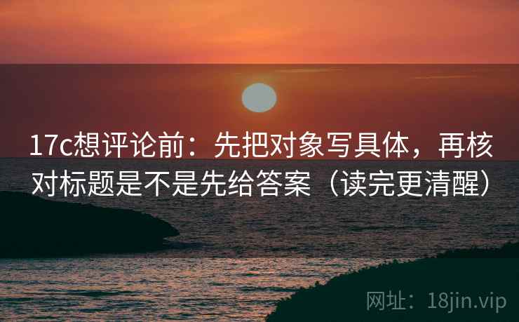 17c想评论前:先把对象写具体,再核对标题是不是先给答案(读完更清醒) 17c想评论前:先把对象写具体,再核对标题是不是先给答案(读完更清醒)