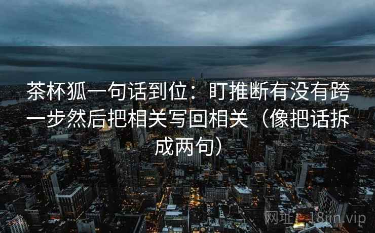 茶杯狐一句话到位:盯推断有没有跨一步然后把相关写回相关(像把话拆成两句) 茶杯狐一句话到位:盯推断有没有跨一步然后把相关写回相关(像把话拆成两句)