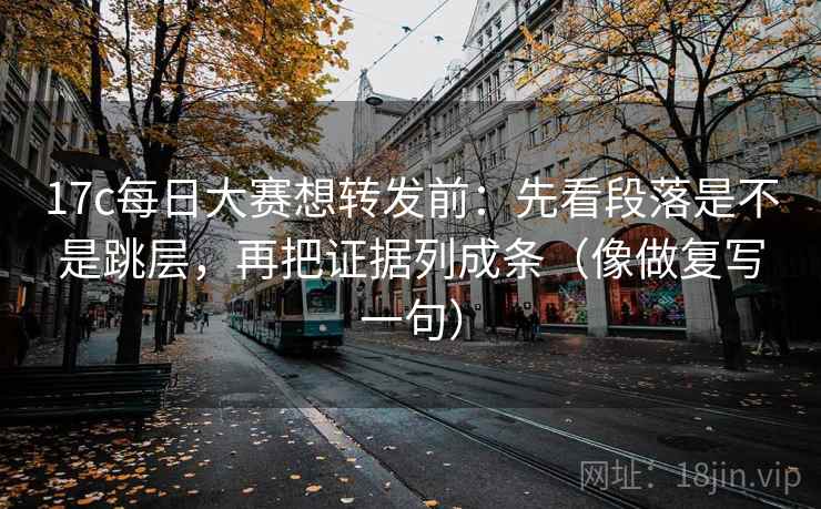 17c每日大赛想转发前：先看段落是不是跳层，再把证据列成条（像做复写一句）