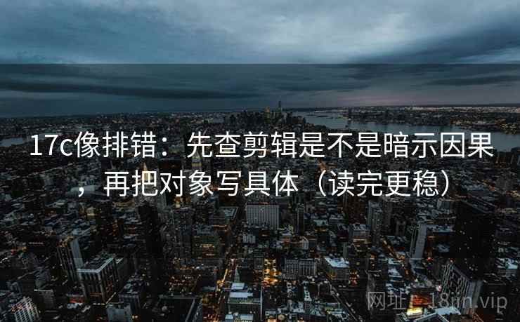 17c像排错：先查剪辑是不是暗示因果，再把对象写具体（读完更稳）