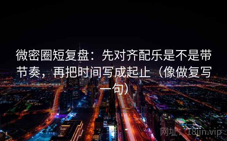 微密圈短复盘：先对齐配乐是不是带节奏，再把时间写成起止（像做复写一句）