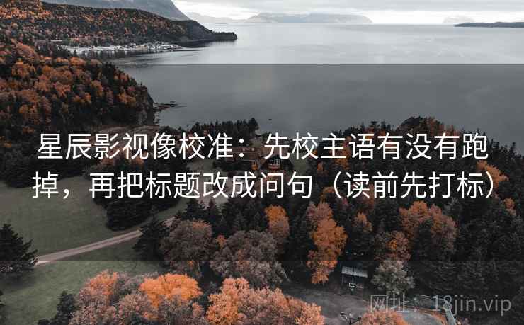 星辰影视像校准:先校主语有没有跑掉,再把标题改成问句(读前先打标) 星辰影视像校准:先校主语有没有跑掉,再把标题改成问句(读前先打标)