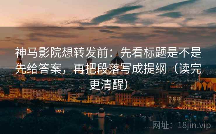 神马影院想转发前：先看标题是不是先给答案，再把段落写成提纲（读完更清醒）