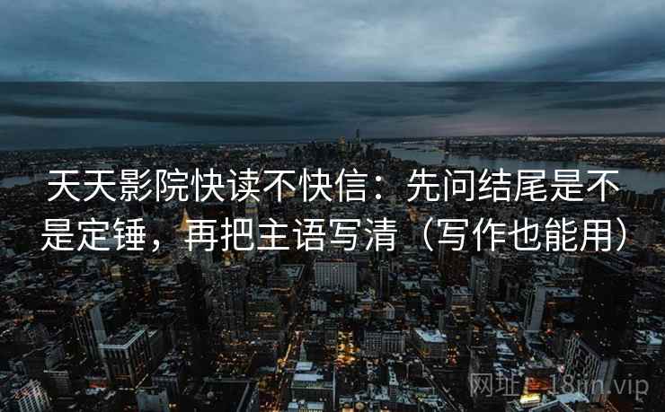 天天影院快读不快信:先问结尾是不是定锤,再把主语写清(写作也能用) 天天影院快读不快信:先问结尾是不是定锤,再把主语写清(写作也能用)