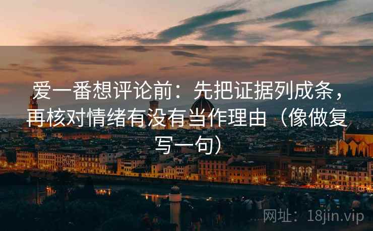 爱一番想评论前：先把证据列成条，再核对情绪有没有当作理由（像做复写一句）